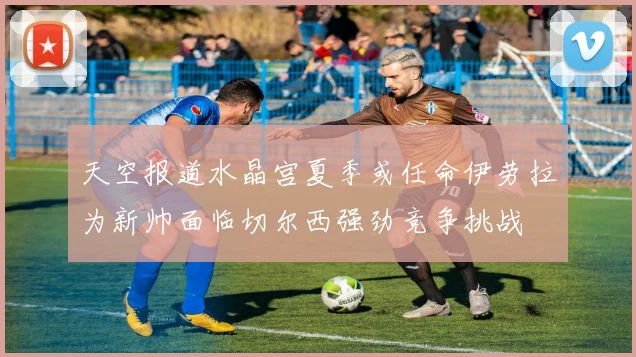 天空报道水晶宫夏季或任命伊劳拉为新帅面临切尔西强劲竞争挑战