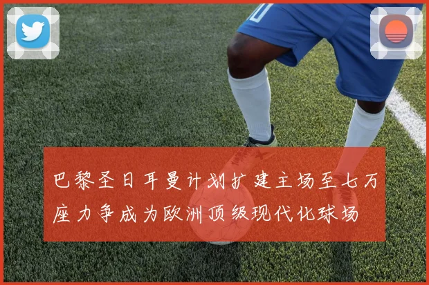巴黎圣日耳曼计划扩建主场至七万座力争成为欧洲顶级现代化球场