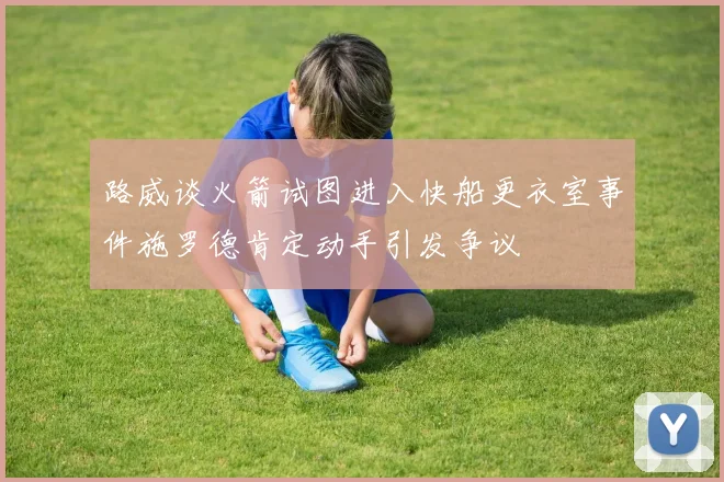 路威谈火箭试图进入快船更衣室事件施罗德肯定动手引发争议