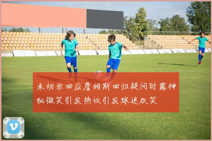米切尔回应詹姆斯回归疑问时露神秘微笑引发热议引发球迷欢笑