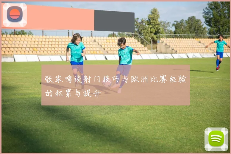 张家鸣谈射门技巧与欧洲比赛经验的积累与提升