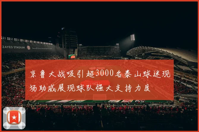 京鲁大战吸引超3000名泰山球迷现场助威展现球队强大支持力度