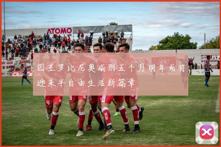 囚王罗比尼奥减刑五个月明年或将迎来半自由生活新篇章