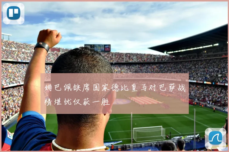 姆巴佩缺席国家德比皇马对巴萨战绩堪忧仅获一胜