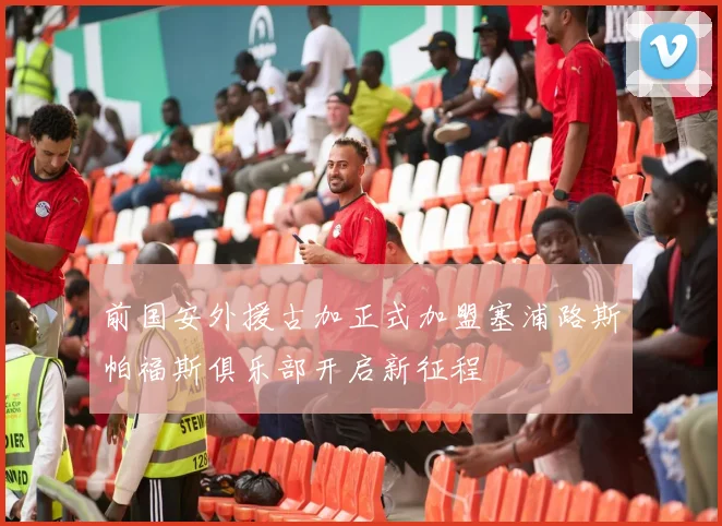 前国安外援古加正式加盟塞浦路斯帕福斯俱乐部开启新征程