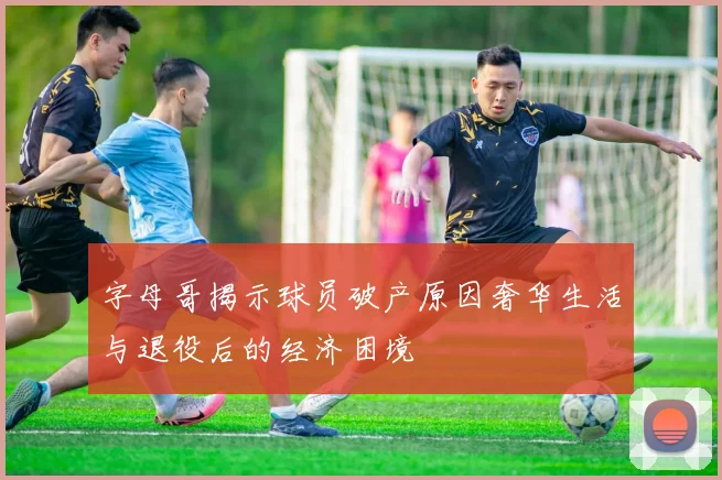 字母哥揭示球员破产原因奢华生活与退役后的经济困境