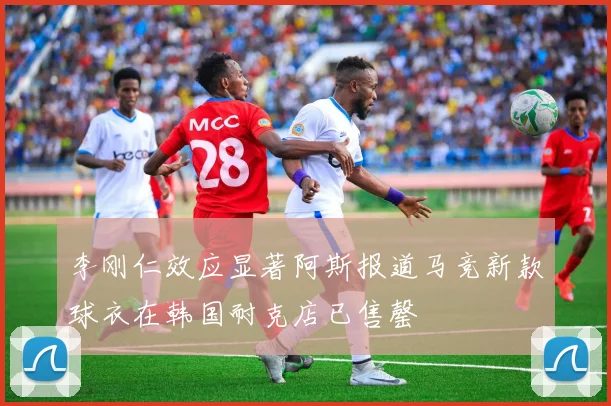 李刚仁效应显著阿斯报道马竞新款球衣在韩国耐克店已售罄