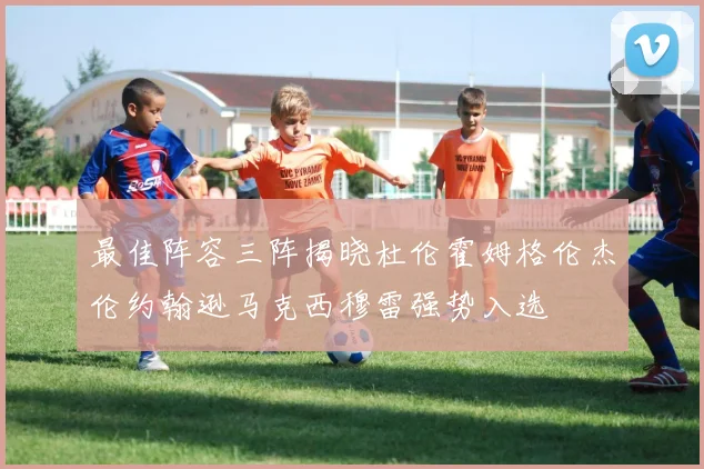 最佳阵容三阵揭晓杜伦霍姆格伦杰伦约翰逊马克西穆雷强势入选