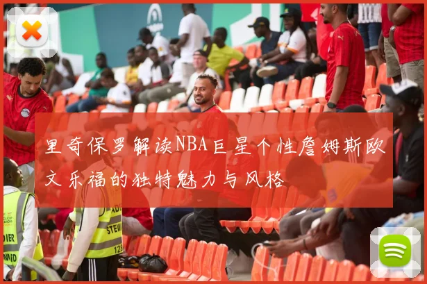 里奇保罗解读NBA巨星个性詹姆斯欧文乐福的独特魅力与风格