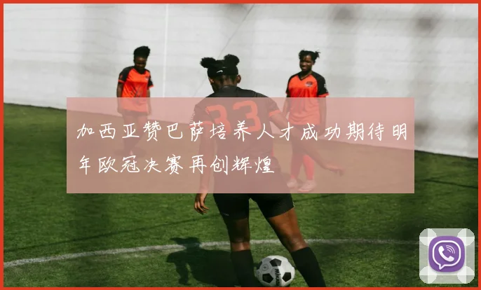 加西亚赞巴萨培养人才成功期待明年欧冠决赛再创辉煌