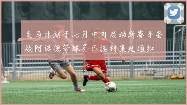 皇马计划于七月中旬启动新赛季备战阿诺德等球员已接到集结通知