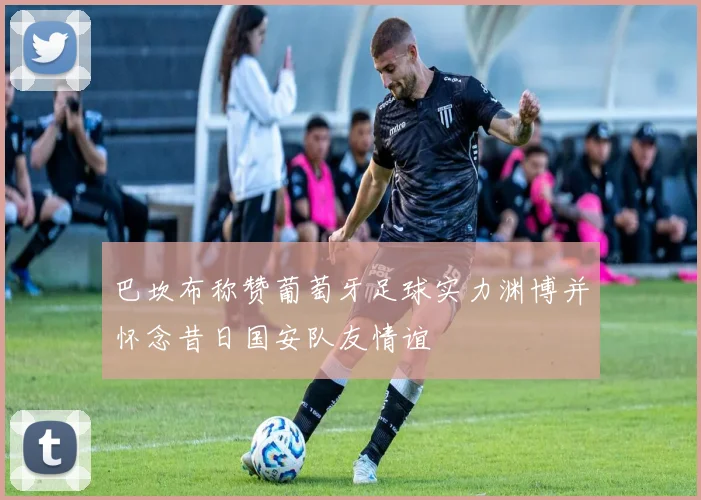 巴坎布称赞葡萄牙足球实力渊博并怀念昔日国安队友情谊