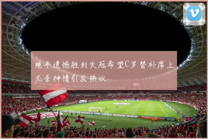 绝平遗憾胜利失冠希望C罗替补席上无奈神情引发热议