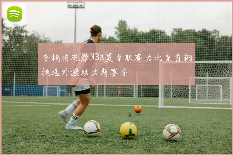 李楠将观摩NBA夏季联赛为北京首钢挑选外援助力新赛季