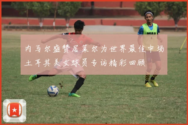 内马尔盛赞居莱尔为世界最佳中场土耳其美女球员专访精彩回顾