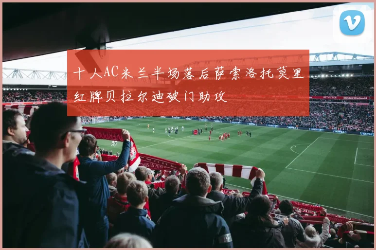 十人AC米兰半场落后萨索洛托莫里红牌贝拉尔迪破门助攻