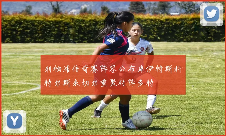 利物浦传奇赛阵容公布库伊特斯科特尔斯米切尔重聚对阵多特