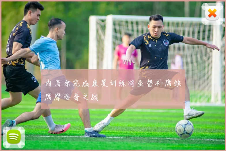 内马尔完成康复训练将坐替补席缺席摩洛哥之战